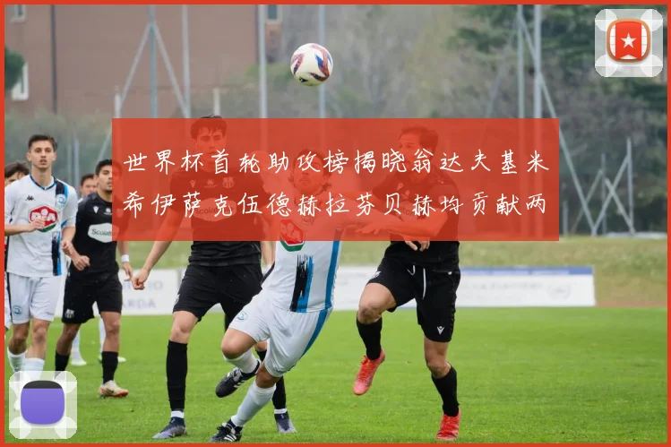 世界杯首轮助攻榜揭晓翁达夫基米希伊萨克伍德赫拉芬贝赫均贡献两次助攻