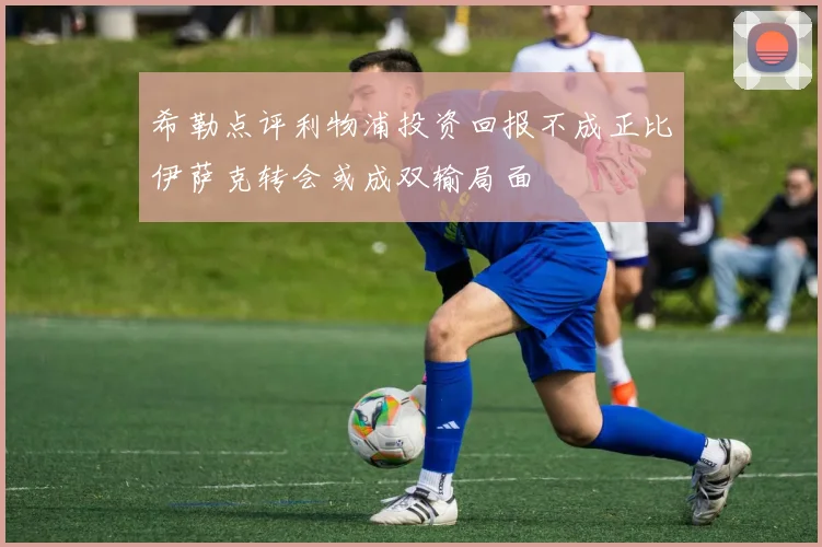 希勒点评利物浦投资回报不成正比伊萨克转会或成双输局面