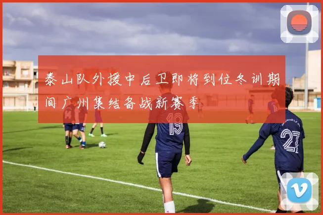 泰山队外援中后卫即将到位冬训期间广州集结备战新赛季