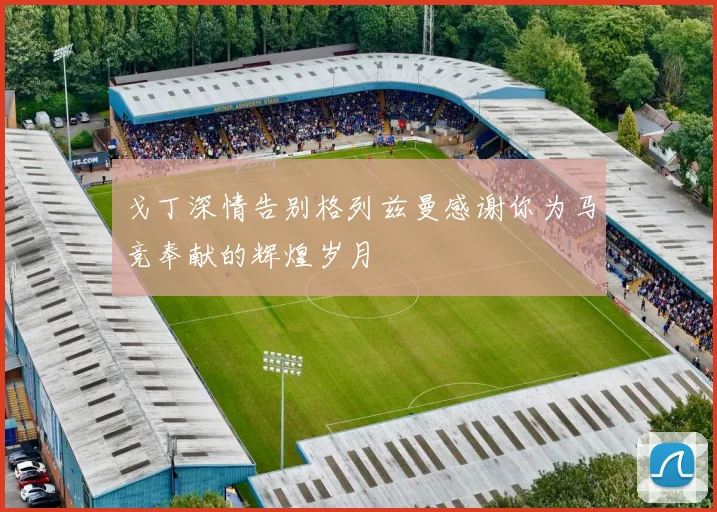 戈丁深情告别格列兹曼感谢你为马竞奉献的辉煌岁月