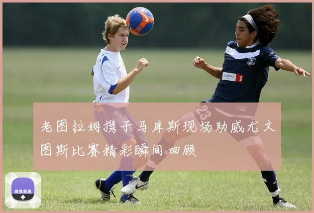 老图拉姆携子马库斯现场助威尤文图斯比赛精彩瞬间回顾