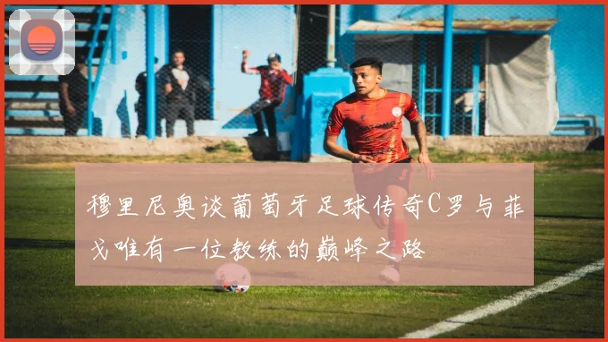 穆里尼奥谈葡萄牙足球传奇C罗与菲戈唯有一位教练的巅峰之路