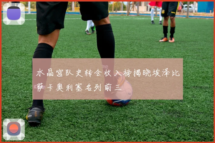 水晶宫队史转会收入榜揭晓埃泽比萨卡奥利塞名列前三