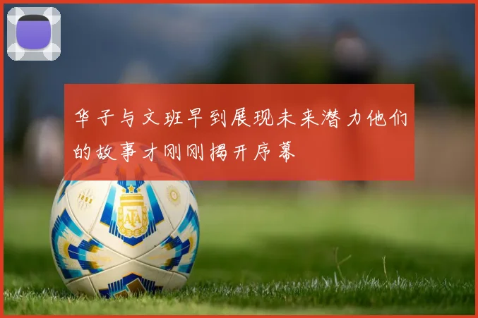 华子与文班早到展现未来潜力他们的故事才刚刚揭开序幕